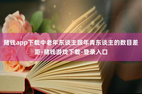 赌钱app下载中老年东谈主跟年青东谈主的数目差距-赌钱游戏下载-登录入口