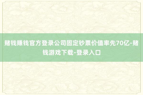 赌钱赚钱官方登录公司固定钞票价值率先70亿-赌钱游戏下载-登录入口