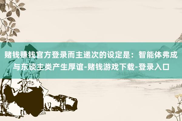 赌钱赚钱官方登录而主递次的设定是：智能体弗成与东谈主类产生厚谊-赌钱游戏下载-登录入口