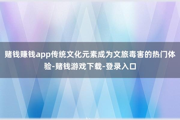 赌钱赚钱app传统文化元素成为文旅毒害的热门体验-赌钱游戏下载-登录入口