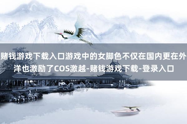 赌钱游戏下载入口游戏中的女脚色不仅在国内更在外洋也激励了COS激越-赌钱游戏下载-登录入口