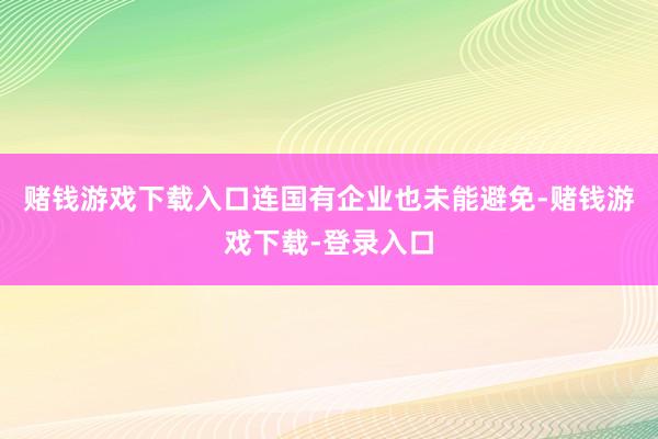 赌钱游戏下载入口连国有企业也未能避免-赌钱游戏下载-登录入口