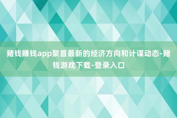 赌钱赚钱app聚首最新的经济方向和计谋动态-赌钱游戏下载-登录入口