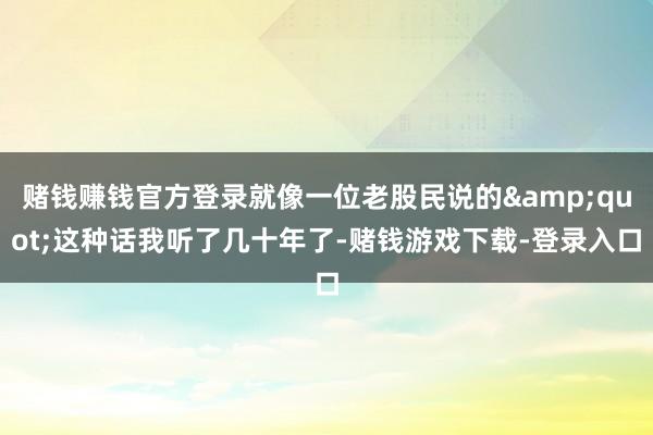 赌钱赚钱官方登录就像一位老股民说的&quot;这种话我听了几十年了-赌钱游戏下载-登录入口