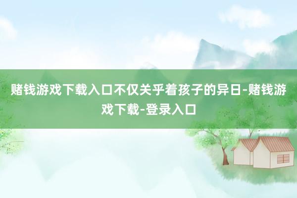 赌钱游戏下载入口不仅关乎着孩子的异日-赌钱游戏下载-登录入口