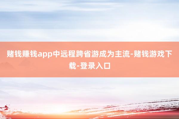 赌钱赚钱app中远程跨省游成为主流-赌钱游戏下载-登录入口