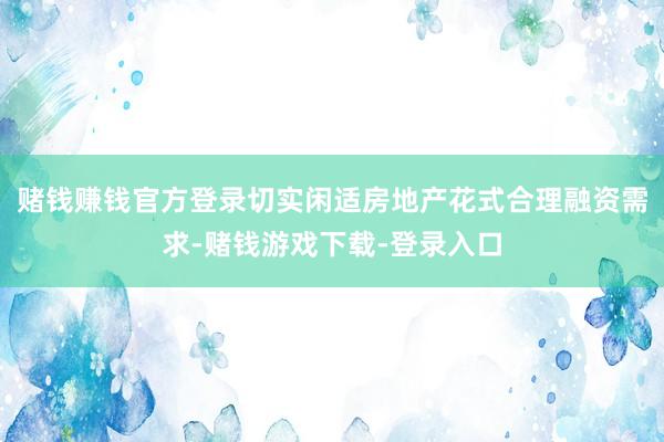 赌钱赚钱官方登录切实闲适房地产花式合理融资需求-赌钱游戏下载-登录入口