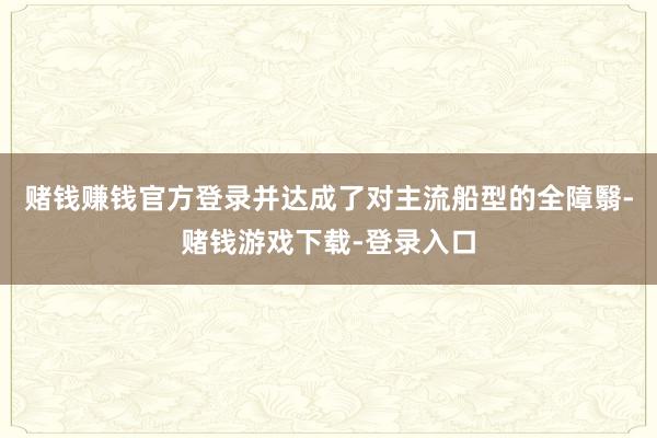 赌钱赚钱官方登录并达成了对主流船型的全障翳-赌钱游戏下载-登录入口