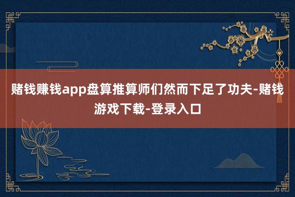 赌钱赚钱app盘算推算师们然而下足了功夫-赌钱游戏下载-登录入口