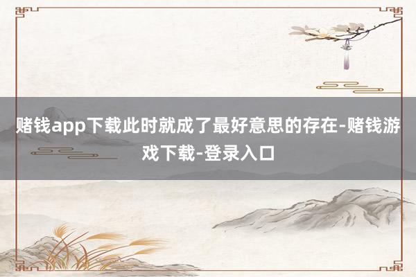 赌钱app下载此时就成了最好意思的存在-赌钱游戏下载-登录入口