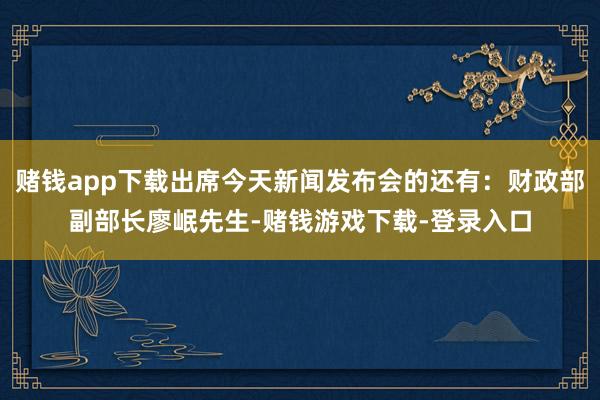 赌钱app下载出席今天新闻发布会的还有：财政部副部长廖岷先生-赌钱游戏下载-登录入口