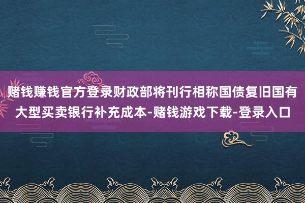 赌钱赚钱官方登录财政部将刊行相称国债复旧国有大型买卖银行补充成本-赌钱游戏下载-登录入口