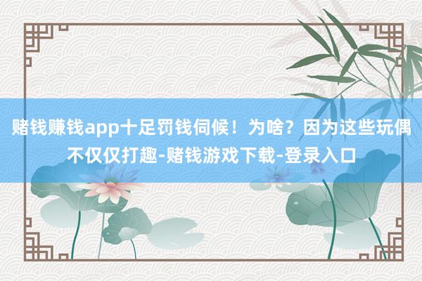 赌钱赚钱app十足罚钱伺候！为啥？因为这些玩偶不仅仅打趣-赌钱游戏下载-登录入口