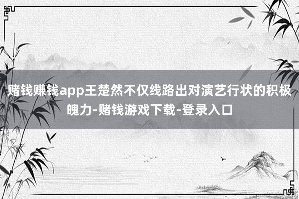 赌钱赚钱app王楚然不仅线路出对演艺行状的积极魄力-赌钱游戏下载-登录入口