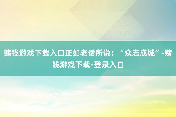 赌钱游戏下载入口正如老话所说：“众志成城”-赌钱游戏下载-登录入口