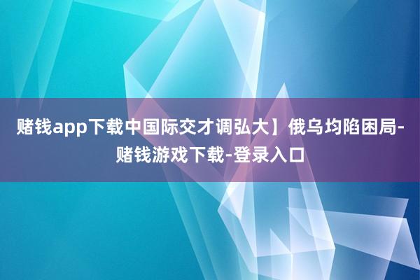 赌钱app下载中国际交才调弘大】俄乌均陷困局-赌钱游戏下载-登录入口