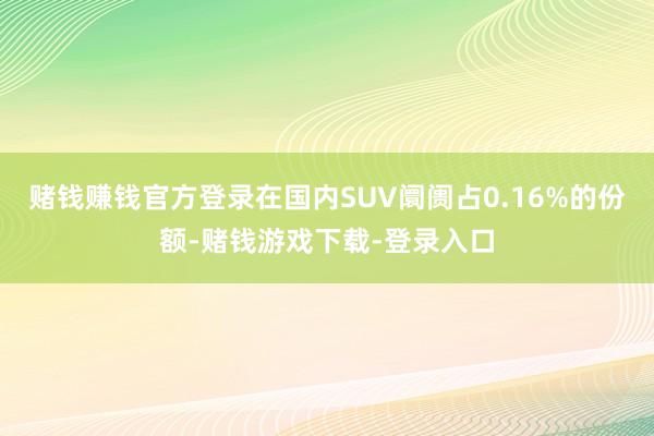 赌钱赚钱官方登录在国内SUV阛阓占0.16%的份额-赌钱游戏下载-登录入口