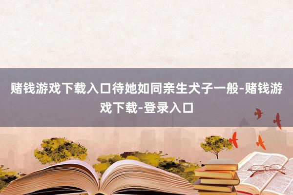 赌钱游戏下载入口待她如同亲生犬子一般-赌钱游戏下载-登录入口