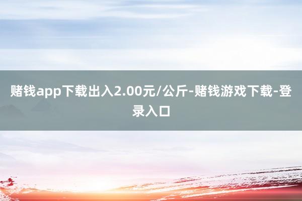 赌钱app下载出入2.00元/公斤-赌钱游戏下载-登录入口