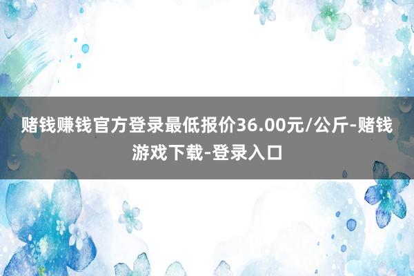 赌钱赚钱官方登录最低报价36.00元/公斤-赌钱游戏下载-登录入口