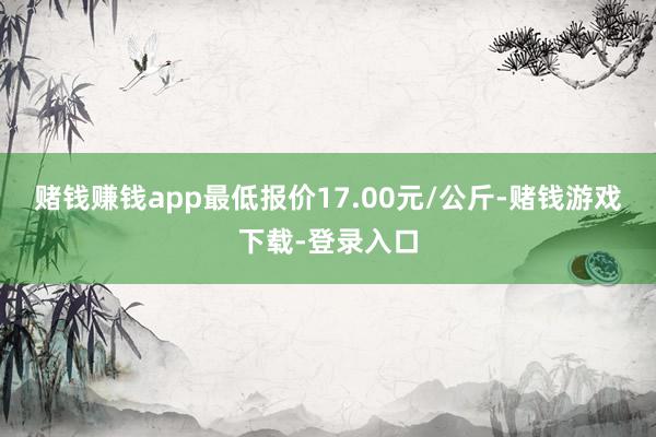 赌钱赚钱app最低报价17.00元/公斤-赌钱游戏下载-登录入口