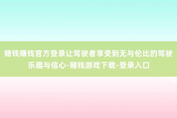 赌钱赚钱官方登录让驾驶者享受到无与伦比的驾驶乐趣与信心-赌钱游戏下载-登录入口