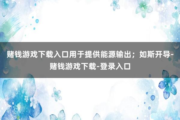 赌钱游戏下载入口用于提供能源输出；如斯开导-赌钱游戏下载-登录入口