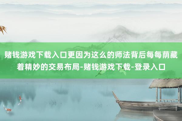 赌钱游戏下载入口更因为这么的师法背后每每荫藏着精妙的交易布局-赌钱游戏下载-登录入口