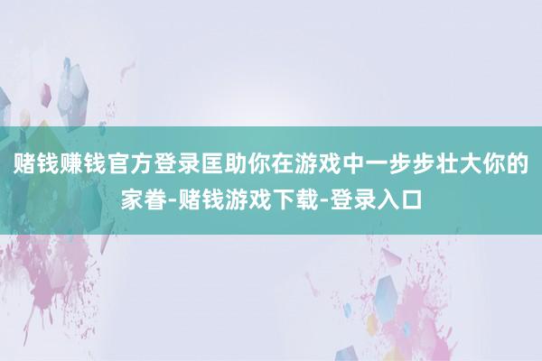 赌钱赚钱官方登录匡助你在游戏中一步步壮大你的家眷-赌钱游戏下载-登录入口