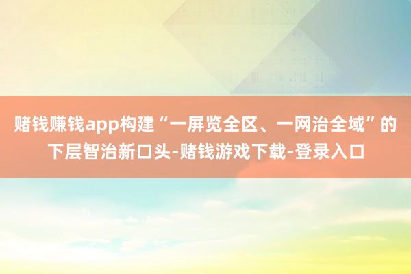 赌钱赚钱app构建“一屏览全区、一网治全域”的下层智治新口头-赌钱游戏下载-登录入口