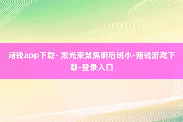 赌钱app下载- 激光束聚焦明后斑小-赌钱游戏下载-登录入口