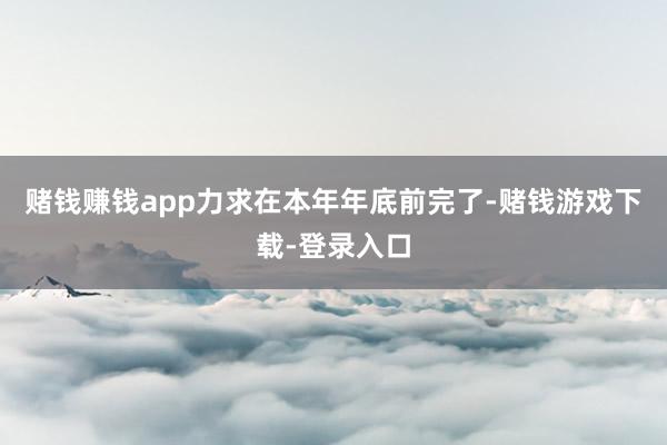 赌钱赚钱app力求在本年年底前完了-赌钱游戏下载-登录入口