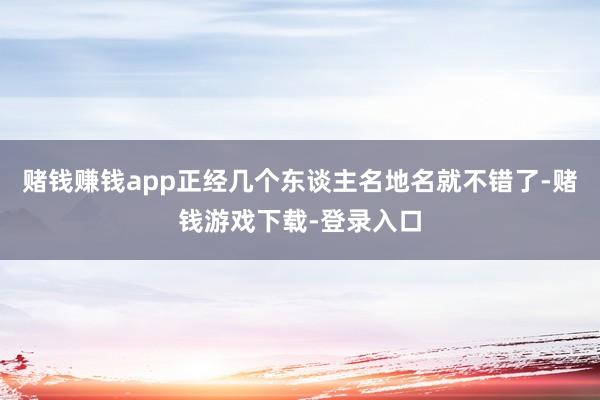 赌钱赚钱app正经几个东谈主名地名就不错了-赌钱游戏下载-登录入口