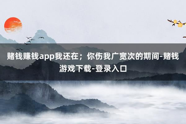 赌钱赚钱app我还在；你伤我广宽次的期间-赌钱游戏下载-登录入口