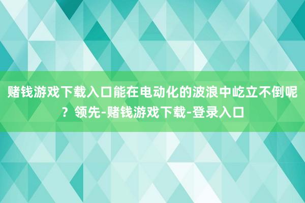 赌钱游戏下载入口能在电动化的波浪中屹立不倒呢？领先-赌钱游戏下载-登录入口