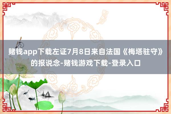 赌钱app下载左证7月8日来自法国《梅塔驻守》的报说念-赌钱游戏下载-登录入口