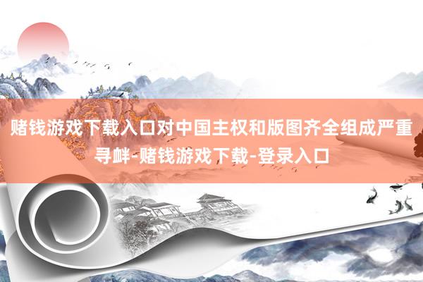 赌钱游戏下载入口对中国主权和版图齐全组成严重寻衅-赌钱游戏下载-登录入口