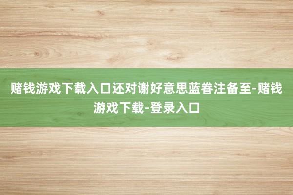 赌钱游戏下载入口还对谢好意思蓝眷注备至-赌钱游戏下载-登录入口