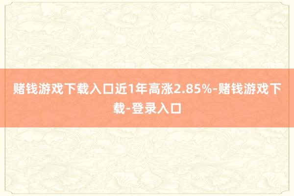 赌钱游戏下载入口近1年高涨2.85%-赌钱游戏下载-登录入口