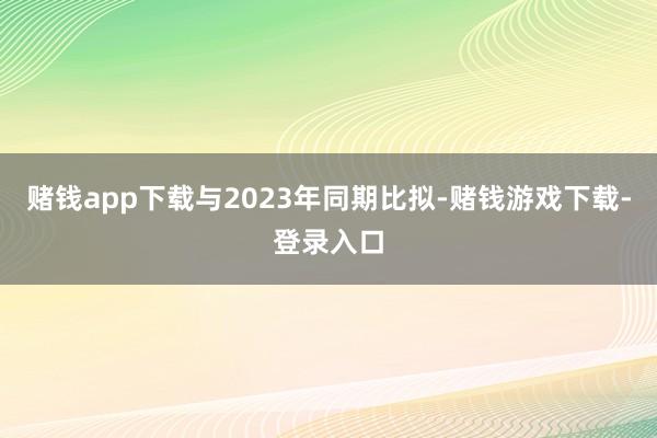 赌钱app下载与2023年同期比拟-赌钱游戏下载-登录入口