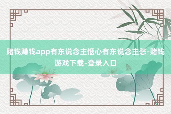 赌钱赚钱app有东说念主惬心有东说念主愁-赌钱游戏下载-登录入口