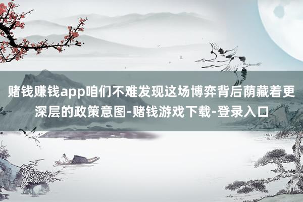 赌钱赚钱app咱们不难发现这场博弈背后荫藏着更深层的政策意图-赌钱游戏下载-登录入口