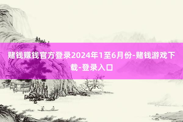 赌钱赚钱官方登录　　2024年1至6月份-赌钱游戏下载-登录入口