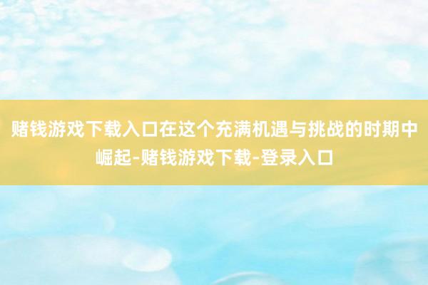 赌钱游戏下载入口在这个充满机遇与挑战的时期中崛起-赌钱游戏下载-登录入口