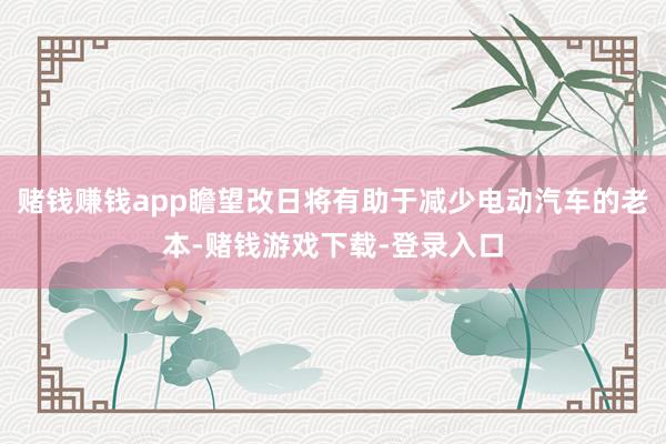 赌钱赚钱app瞻望改日将有助于减少电动汽车的老本-赌钱游戏下载-登录入口