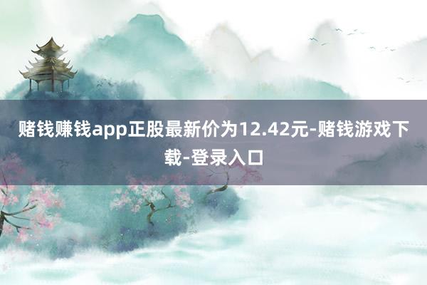 赌钱赚钱app正股最新价为12.42元-赌钱游戏下载-登录入口