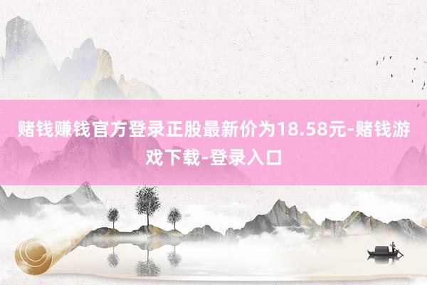 赌钱赚钱官方登录正股最新价为18.58元-赌钱游戏下载-登录入口