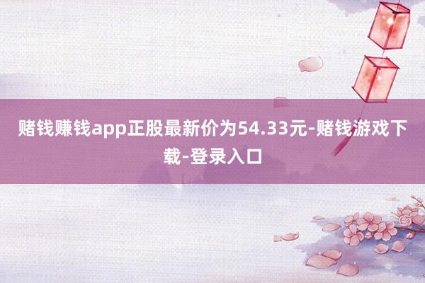 赌钱赚钱app正股最新价为54.33元-赌钱游戏下载-登录入口