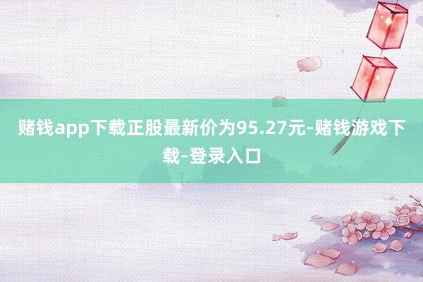 赌钱app下载正股最新价为95.27元-赌钱游戏下载-登录入口