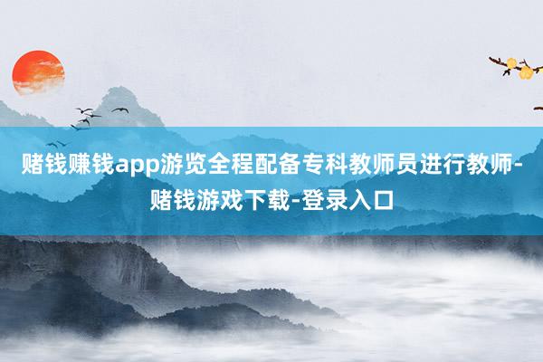 赌钱赚钱app游览全程配备专科教师员进行教师-赌钱游戏下载-登录入口